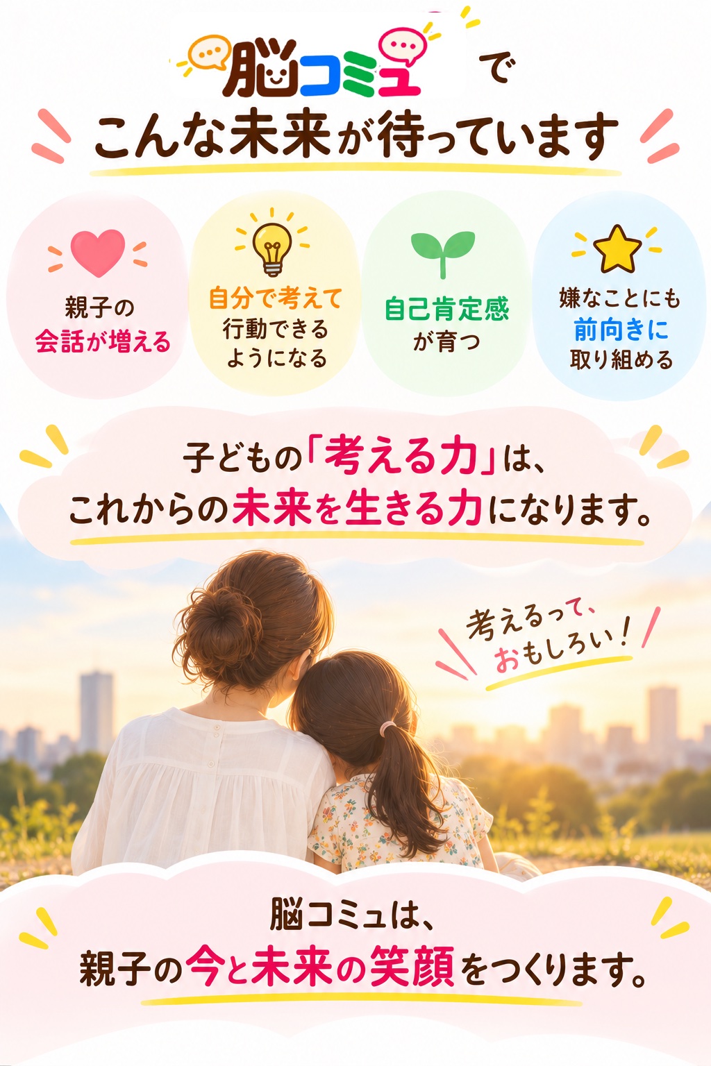 親子の会話が増える。自分で考えて行動できるようになる。自己肯定感が育つ。嫌なことにも前向きに取り組める。子どもの「考える力」は、未来を生きる力になります。